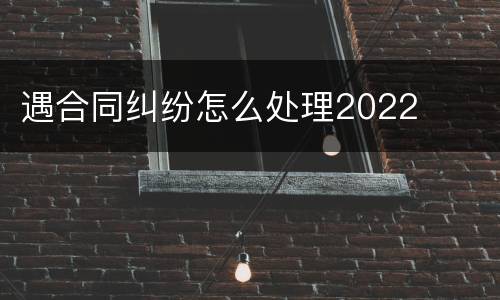 遇合同纠纷怎么处理2022