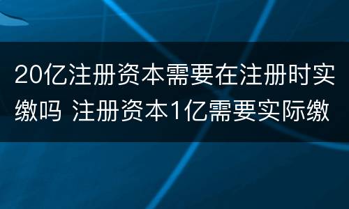 20亿注册资本需要在注册时实缴吗 注册资本1亿需要实际缴纳吗