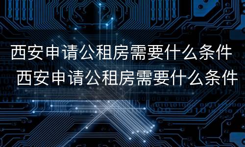 西安申请公租房需要什么条件 西安申请公租房需要什么条件和材料