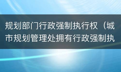 规划部门行政强制执行权（城市规划管理处拥有行政强制执行权吗）