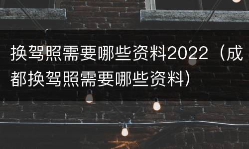 换驾照需要哪些资料2022（成都换驾照需要哪些资料）