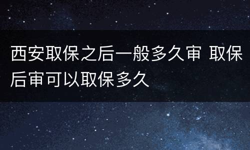西安取保之后一般多久审 取保后审可以取保多久