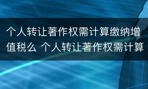 个人转让著作权需计算缴纳增值税么 个人转让著作权需计算缴纳增值税么吗