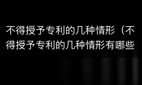 不得授予专利的几种情形（不得授予专利的几种情形有哪些）