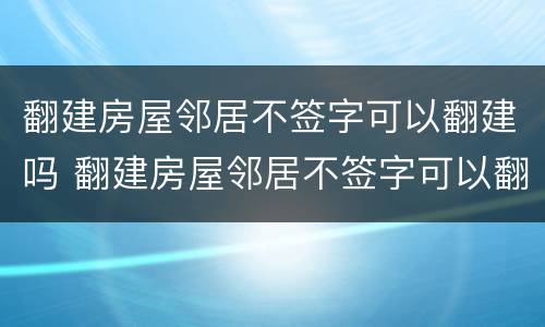 翻建房屋邻居不签字可以翻建吗 翻建房屋邻居不签字可以翻建吗为什么