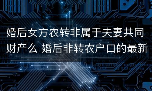 婚后女方农转非属于夫妻共同财产么 婚后非转农户口的最新政策2020