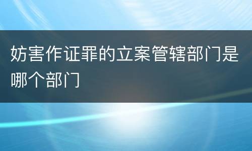 妨害作证罪的立案管辖部门是哪个部门