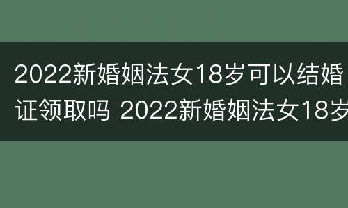 2022新婚姻法女18岁可以结婚证领取吗 2022新婚姻法女18岁可以结婚证领取吗视频