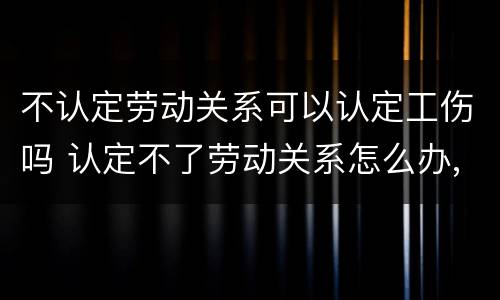 不认定劳动关系可以认定工伤吗 认定不了劳动关系怎么办,能法院起诉吗