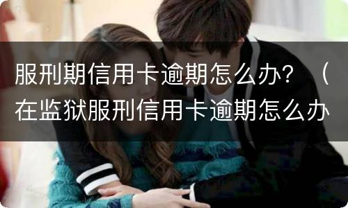 服刑期信用卡逾期怎么办？（在监狱服刑信用卡逾期怎么办）