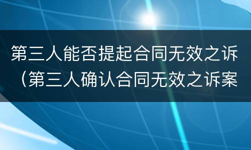 第三人能否提起合同无效之诉（第三人确认合同无效之诉案例）