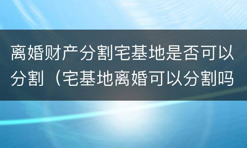 离婚财产分割宅基地是否可以分割（宅基地离婚可以分割吗）