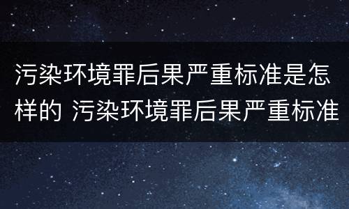 污染环境罪后果严重标准是怎样的 污染环境罪后果严重标准是怎样的呢
