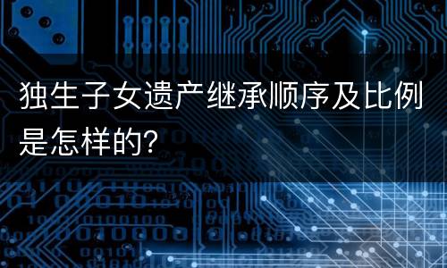 独生子女遗产继承顺序及比例是怎样的？