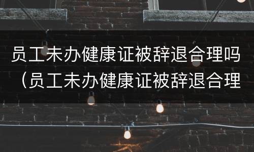 员工未办健康证被辞退合理吗（员工未办健康证被辞退合理吗）