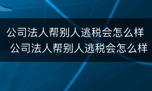 公司法人帮别人逃税会怎么样 公司法人帮别人逃税会怎么样处罚