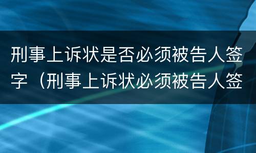 刑事上诉状是否必须被告人签字（刑事上诉状必须被告人签字吗）