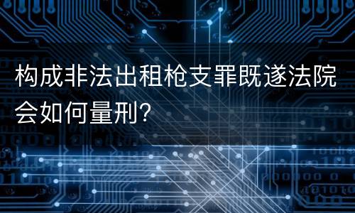 构成非法出租枪支罪既遂法院会如何量刑?