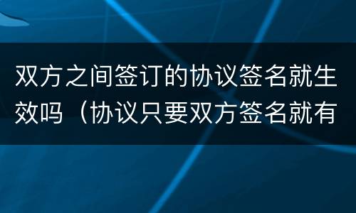 双方之间签订的协议签名就生效吗（协议只要双方签名就有效吗）