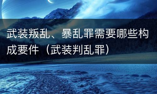 武装叛乱、暴乱罪需要哪些构成要件（武装判乱罪）