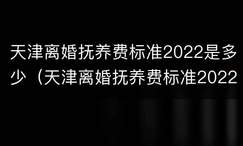 天津离婚抚养费标准2022是多少（天津离婚抚养费标准2022是多少呢）