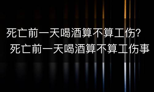 死亡前一天喝酒算不算工伤？ 死亡前一天喝酒算不算工伤事故