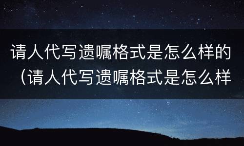 请人代写遗嘱格式是怎么样的（请人代写遗嘱格式是怎么样的呢）