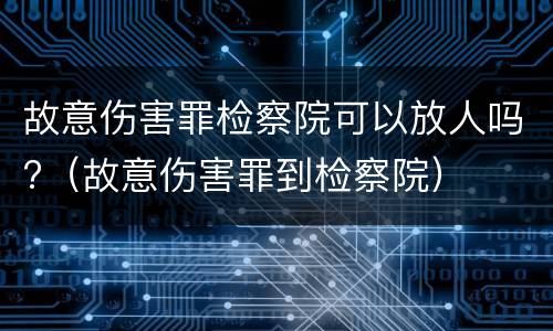 故意伤害罪检察院可以放人吗?（故意伤害罪到检察院）