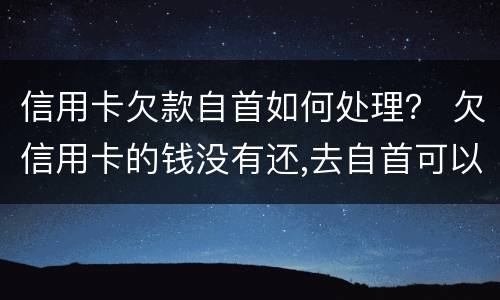 信用卡欠款自首如何处理？ 欠信用卡的钱没有还,去自首可以轻判吗?