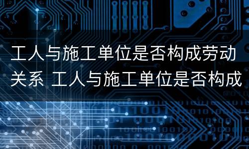 工人与施工单位是否构成劳动关系 工人与施工单位是否构成劳动关系