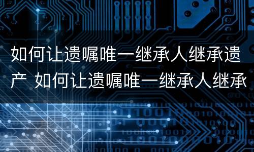 如何让遗嘱唯一继承人继承遗产 如何让遗嘱唯一继承人继承遗产给孩子