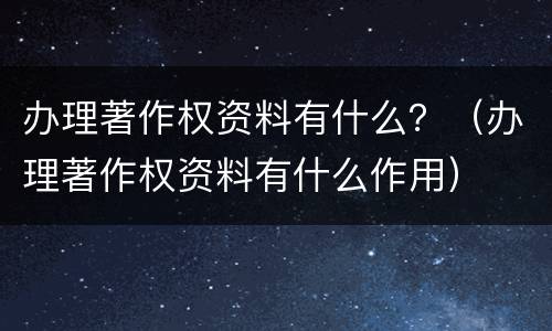 办理著作权资料有什么？（办理著作权资料有什么作用）