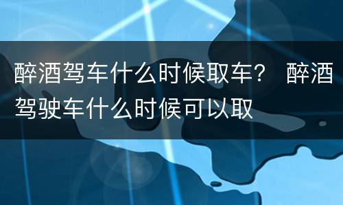 醉酒驾车什么时候取车？ 醉酒驾驶车什么时候可以取
