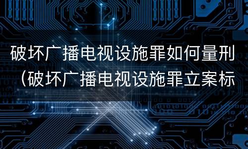 破坏广播电视设施罪如何量刑（破坏广播电视设施罪立案标准）