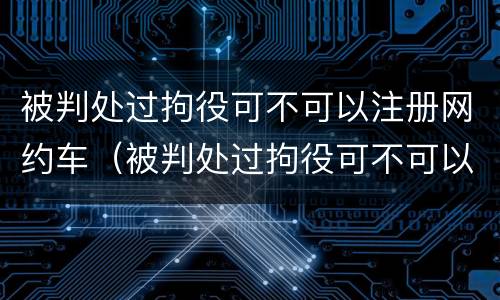 被判处过拘役可不可以注册网约车（被判处过拘役可不可以注册网约车呢）