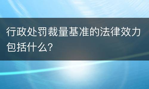 行政处罚裁量基准的法律效力包括什么？