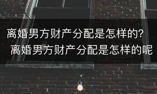 离婚男方财产分配是怎样的？ 离婚男方财产分配是怎样的呢