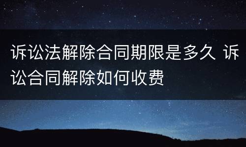 诉讼法解除合同期限是多久 诉讼合同解除如何收费