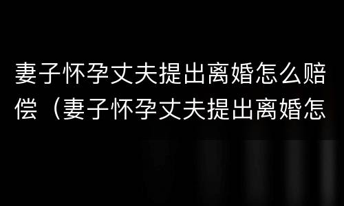 妻子怀孕丈夫提出离婚怎么赔偿（妻子怀孕丈夫提出离婚怎么赔偿呢）