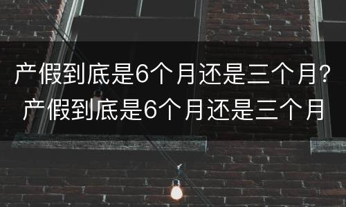 产假到底是6个月还是三个月？ 产假到底是6个月还是三个月 河南省