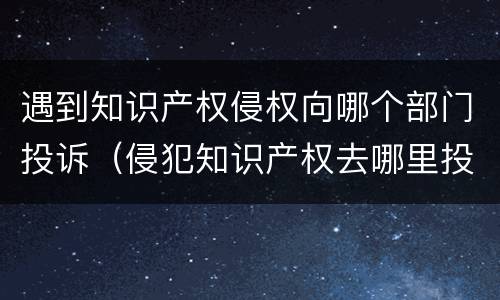 遇到知识产权侵权向哪个部门投诉（侵犯知识产权去哪里投诉）