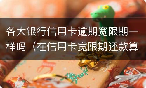 各大银行信用卡逾期宽限期一样吗（在信用卡宽限期还款算逾期吗）