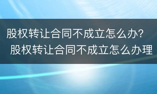 股权转让合同不成立怎么办？ 股权转让合同不成立怎么办理