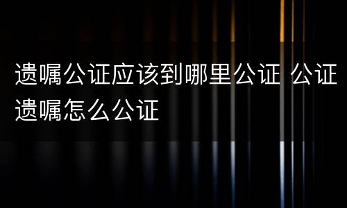 遗嘱公证应该到哪里公证 公证遗嘱怎么公证