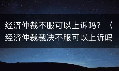 经济仲裁不服可以上诉吗？（经济仲裁裁决不服可以上诉吗）