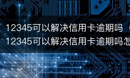 12345可以解决信用卡逾期吗（12345可以解决信用卡逾期吗怎么办）