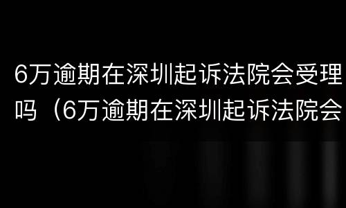 6万逾期在深圳起诉法院会受理吗（6万逾期在深圳起诉法院会受理吗多少钱）