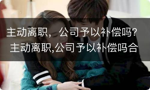 主动离职，公司予以补偿吗？ 主动离职,公司予以补偿吗合法吗