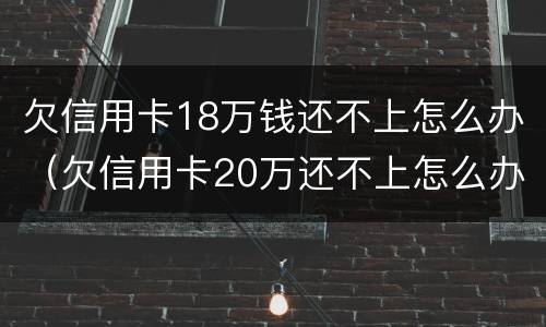 欠信用卡18万钱还不上怎么办（欠信用卡20万还不上怎么办）