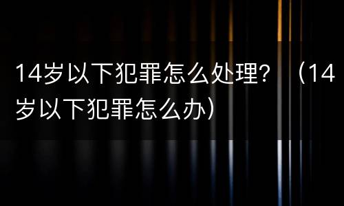 14岁以下犯罪怎么处理？（14岁以下犯罪怎么办）